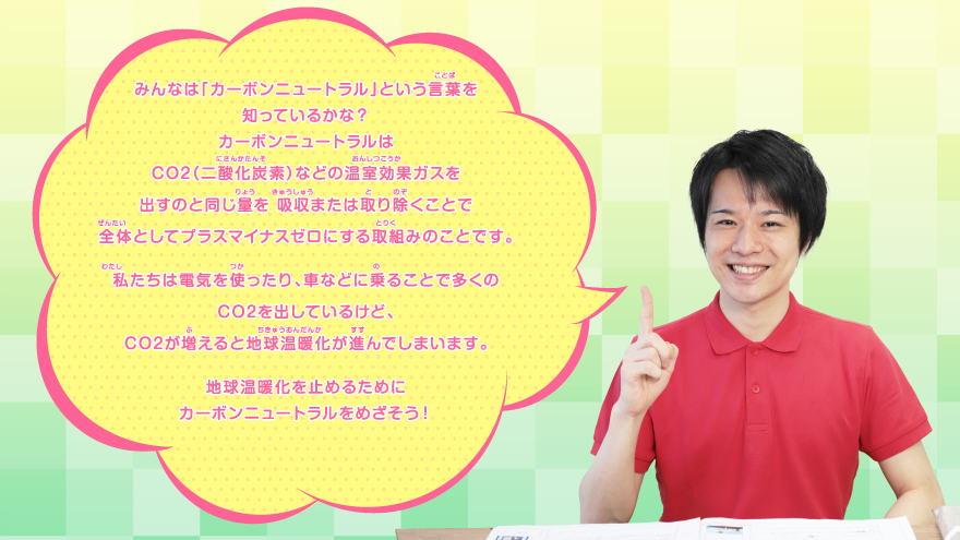 みんなは「カーボンニュートラル」という言葉を知っているかな？カーボンニュートラルはCO2（二酸化炭素）などの温室効果ガスを出すのと同じ量を 吸収または取り除くことで全体としてプラスマイナスゼロにする取組みのことです。私たちは電気を使ったり、車などに乗ることで多くのCO2を出しているけど、CO2が増えると地球温暖化が進んでしまいます。地球温暖化を止めるためにカーボンニュートラルをめざそう！