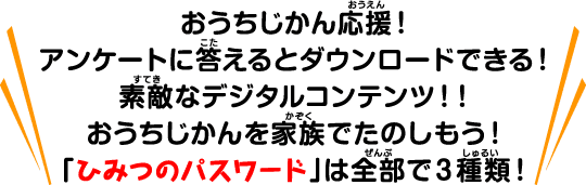 おうちじかん応援！アンケートに答えるとダウンロードできる！素敵なデジタルコンテンツ！！おうちじかんを家族でたのしもう！「ひみつのパスワードは全部で３種類！」