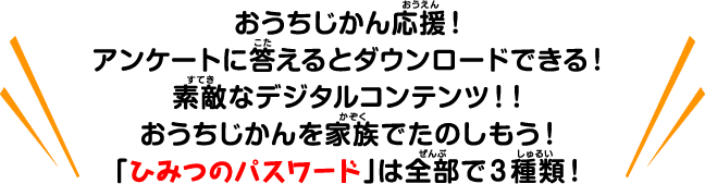 おうちじかん応援！アンケートに答えるとダウンロードできる！素敵なデジタルコンテンツ！！おうちじかんを家族でたのしもう！「ひみつのパスワードは全部で３種類！」