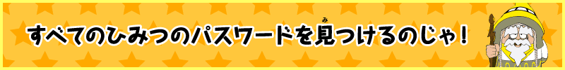 すべてのひみつのパスワードを見つけるのじゃ！